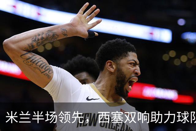 米兰半场领先，西塞双响助力球队争胜